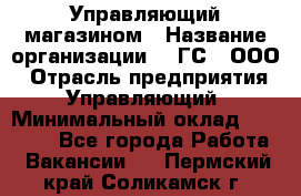 Управляющий магазином › Название организации ­ "ГС", ООО › Отрасль предприятия ­ Управляющий › Минимальный оклад ­ 35 000 - Все города Работа » Вакансии   . Пермский край,Соликамск г.